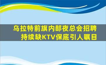 乌拉特前旗内部夜总会招聘持续缺KTV保底引人瞩目